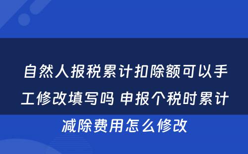 自然人报税累计扣除额可以手工修改填写吗 申报个税时累计减除费用怎么修改