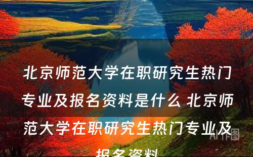 北京师范大学在职研究生热门专业及报名资料是什么 北京师范大学在职研究生热门专业及报名资料