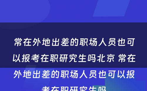 常在外地出差的职场人员也可以报考在职研究生吗北京 常在外地出差的职场人员也可以报考在职研究生吗