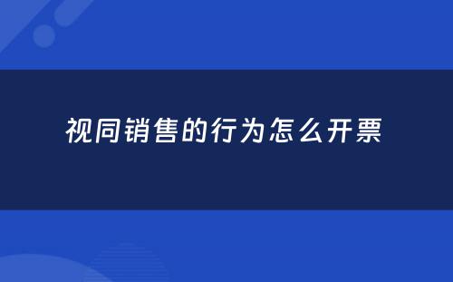 视同销售的行为怎么开票 