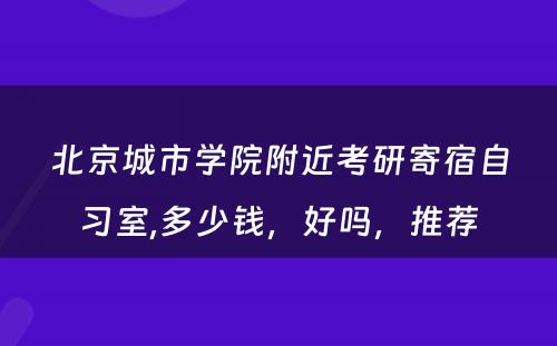 北京城市学院附近考研寄宿自习室,多少钱，好吗，推荐