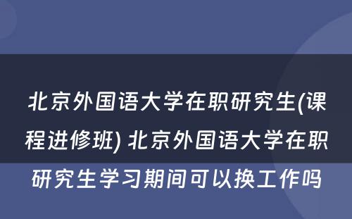 北京外国语大学在职研究生(课程进修班) 北京外国语大学在职研究生学习期间可以换工作吗