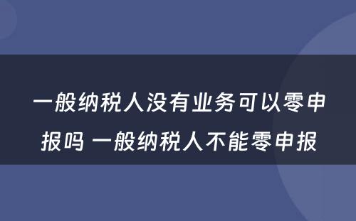 一般纳税人没有业务可以零申报吗 一般纳税人不能零申报