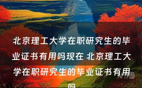 北京理工大学在职研究生的毕业证书有用吗现在 北京理工大学在职研究生的毕业证书有用吗