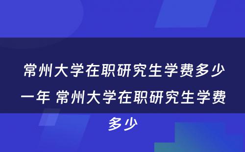 常州大学在职研究生学费多少一年 常州大学在职研究生学费多少