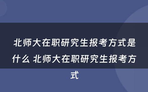 北师大在职研究生报考方式是什么 北师大在职研究生报考方式