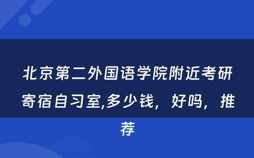 北京第二外国语学院附近考研寄宿自习室,多少钱，好吗，推荐