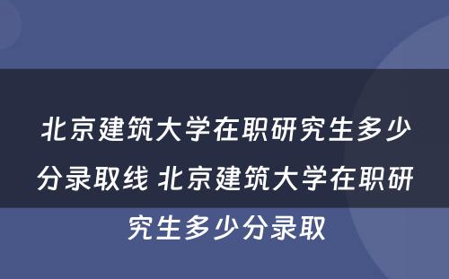 北京建筑大学在职研究生多少分录取线 北京建筑大学在职研究生多少分录取