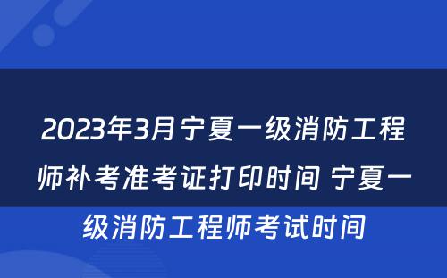 2023年3月宁夏一级消防工程师补考准考证打印时间 宁夏一级消防工程师考试时间