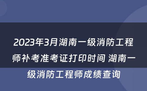 2023年3月湖南一级消防工程师补考准考证打印时间 湖南一级消防工程师成绩查询