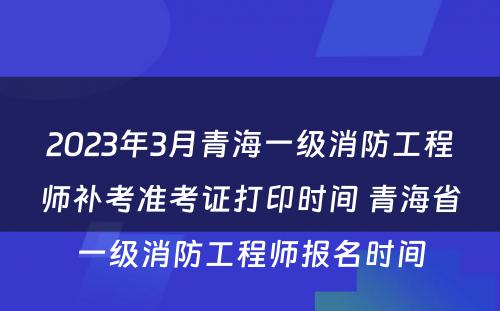 2023年3月青海一级消防工程师补考准考证打印时间 青海省一级消防工程师报名时间