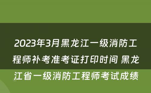 2023年3月黑龙江一级消防工程师补考准考证打印时间 黑龙江省一级消防工程师考试成绩
