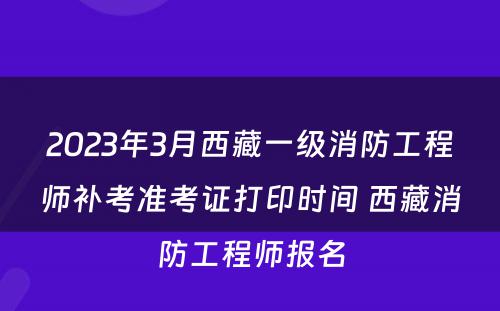 2023年3月西藏一级消防工程师补考准考证打印时间 西藏消防工程师报名