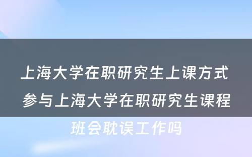 上海大学在职研究生上课方式 参与上海大学在职研究生课程班会耽误工作吗