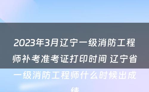 2023年3月辽宁一级消防工程师补考准考证打印时间 辽宁省一级消防工程师什么时候出成绩