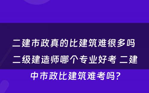 二建市政真的比建筑难很多吗 二级建造师哪个专业好考 二建中市政比建筑难考吗?