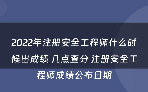 2022年注册安全工程师什么时候出成绩 几点查分 注册安全工程师成绩公布日期