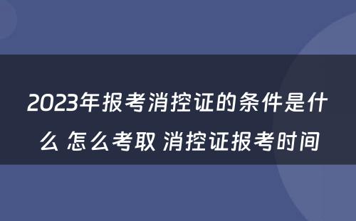 2023年报考消控证的条件是什么 怎么考取 消控证报考时间