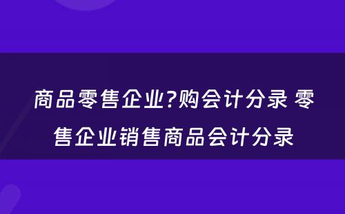 商品零售企业?购会计分录 零售企业销售商品会计分录