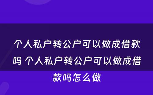 个人私户转公户可以做成借款吗 个人私户转公户可以做成借款吗怎么做