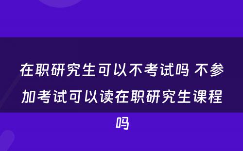 在职研究生可以不考试吗 不参加考试可以读在职研究生课程吗