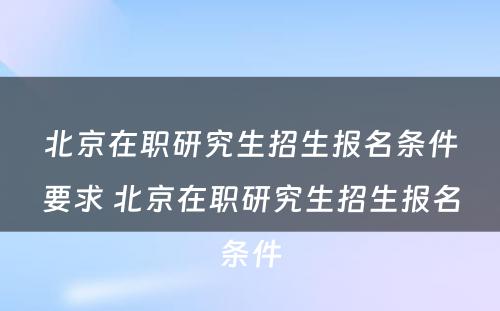 北京在职研究生招生报名条件要求 北京在职研究生招生报名条件