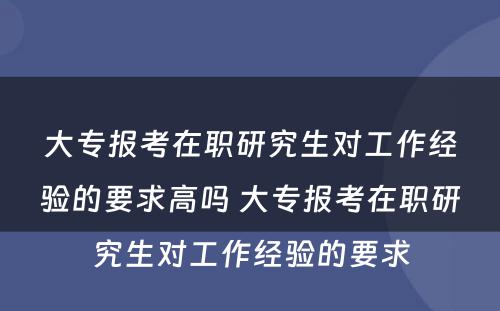 大专报考在职研究生对工作经验的要求高吗 大专报考在职研究生对工作经验的要求