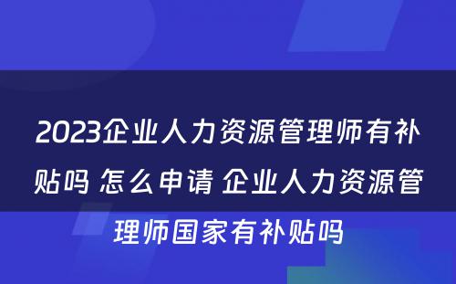 2023企业人力资源管理师有补贴吗 怎么申请 企业人力资源管理师国家有补贴吗