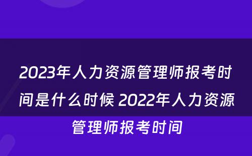 2023年人力资源管理师报考时间是什么时候 2022年人力资源管理师报考时间