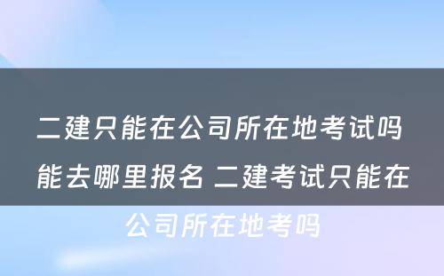 二建只能在公司所在地考试吗 能去哪里报名 二建考试只能在公司所在地考吗