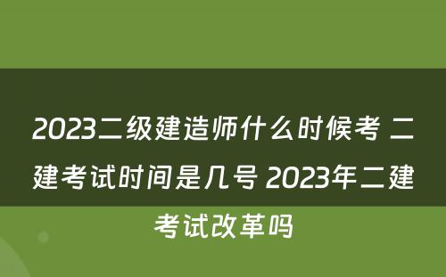 2023二级建造师什么时候考 二建考试时间是几号 2023年二建考试改革吗