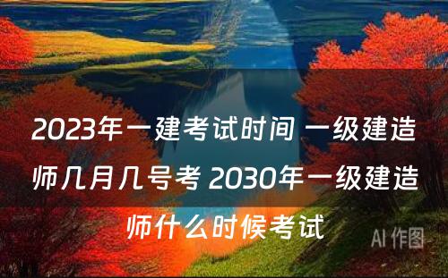 2023年一建考试时间 一级建造师几月几号考 2030年一级建造师什么时候考试