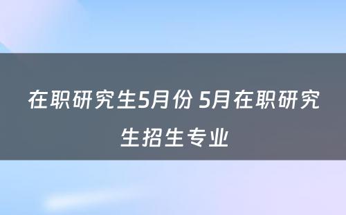 在职研究生5月份 5月在职研究生招生专业