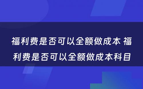 福利费是否可以全额做成本 福利费是否可以全额做成本科目