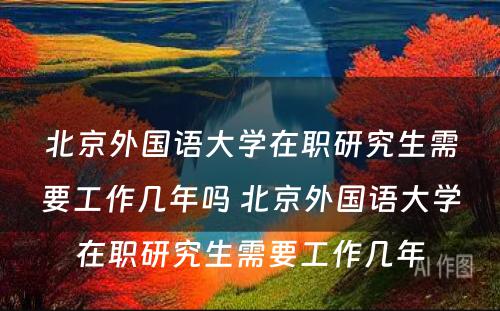 北京外国语大学在职研究生需要工作几年吗 北京外国语大学在职研究生需要工作几年