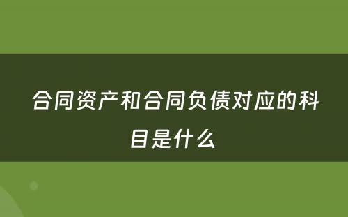 合同资产和合同负债对应的科目是什么 