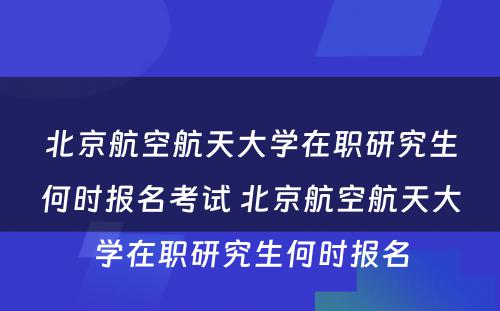 北京航空航天大学在职研究生何时报名考试 北京航空航天大学在职研究生何时报名