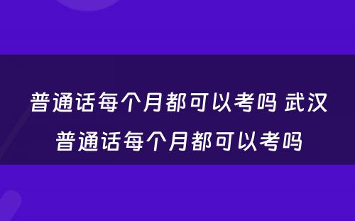 普通话每个月都可以考吗 武汉普通话每个月都可以考吗