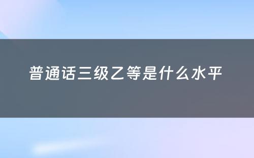 普通话三级乙等是什么水平 