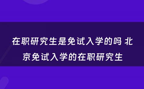 在职研究生是免试入学的吗 北京免试入学的在职研究生