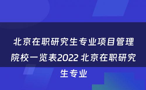 北京在职研究生专业项目管理院校一览表2022 北京在职研究生专业