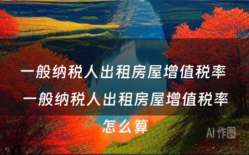 一般纳税人出租房屋增值税率 一般纳税人出租房屋增值税率怎么算