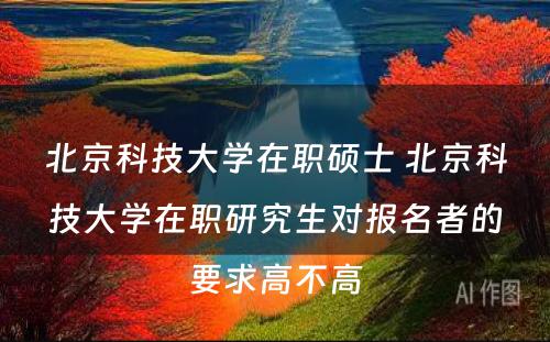 北京科技大学在职硕士 北京科技大学在职研究生对报名者的要求高不高