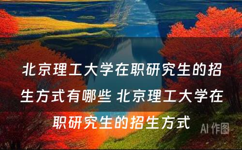 北京理工大学在职研究生的招生方式有哪些 北京理工大学在职研究生的招生方式