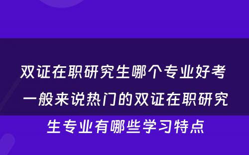 双证在职研究生哪个专业好考 一般来说热门的双证在职研究生专业有哪些学习特点