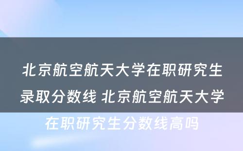 北京航空航天大学在职研究生录取分数线 北京航空航天大学在职研究生分数线高吗