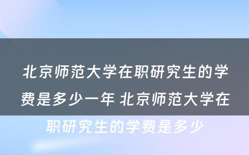 北京师范大学在职研究生的学费是多少一年 北京师范大学在职研究生的学费是多少