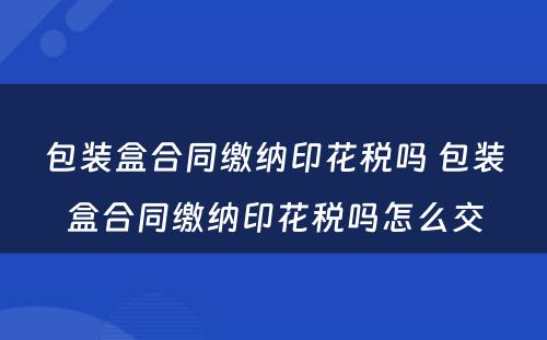 包装盒合同缴纳印花税吗 包装盒合同缴纳印花税吗怎么交