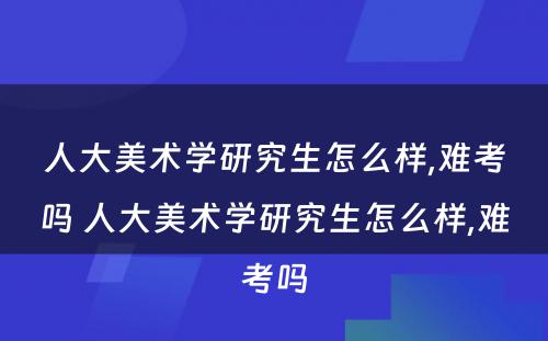 人大美术学研究生怎么样,难考吗 人大美术学研究生怎么样,难考吗