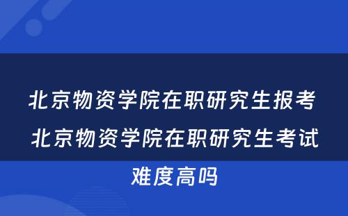 北京物资学院在职研究生报考 北京物资学院在职研究生考试难度高吗